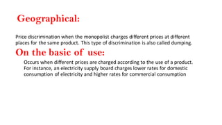 Geographical:
Price discrimination when the monopolist charges different prices at different
places for the same product. This type of discrimination is also called dumping.
On the basic of use:
Occurs when different prices are charged according to the use of a product.
For instance, an electricity supply board charges lower rates for domestic
consumption of electricity and higher rates for commercial consumption
 