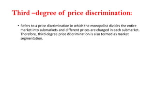 Third –degree of price discrimination:
• Refers to a price discrimination in which the monopolist divides the entire
market into submarkets and different prices are charged in each submarket.
Therefore, third-degree price discrimination is also termed as market
segmentation.
 