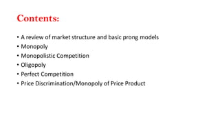 Contents:
• A review of market structure and basic prong models
• Monopoly
• Monopolistic Competition
• Oligopoly
• Perfect Competition
• Price Discrimination/Monopoly of Price Product
 