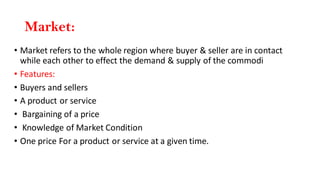 Market:
• Market refers to the whole region where buyer & seller are in contact
while each other to effect the demand & supply of the commodi
• Features:
• Buyers and sellers
• A product or service
• Bargaining of a price
• Knowledge of Market Condition
• One price For a product or service at a given time.
 