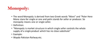 Monopoly:
• The word Monopoly is derived from two Greek words “More” and “Poler Here
Mono stans for single or one and polin stands for seller or producer. So
monopoly means one or single seller.
• Definition:
• “Monopoly is market structure in which single seller controls the whole
supply of a single product which has no close substitute”
• Example:
• Wapda Pakistan Railway etc.
 