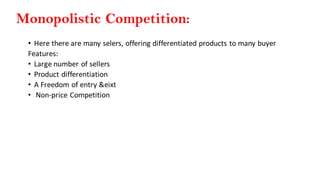 Monopolistic Competition:
• Here there are many selers, offering differentiated products to many buyer
Features:
• Large number of sellers
• Product differentiation
• A Freedom of entry &eixt
• Non-price Competition
 