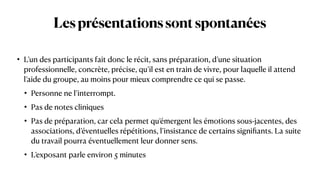 Lesprésentationssontspontanées
• L’un des participants fait donc le récit, sans préparation, d’une situation
professionnelle, concrète, précise, qu’il est en train de vivre, pour laquelle il attend
l’aide du groupe, au moins pour mieux comprendre ce qui se passe.


• Personne ne l’interrompt.


• Pas de notes cliniques


• Pas de préparation, car cela permet qu’émergent les émotions sous-jacentes, des
associations, d’éventuelles répétitions, l’insistance de certains signi
fi
ants. La suite
du travail pourra éventuellement leur donner sens.


• L’exposant parle environ 5 minutes
 