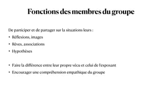 Fonctionsdesmembresdugroupe
De participer et de partager sur la situations leurs :


• Ré
fl
exions, images


• Rêves, associations


• Hypothèses


• Faire la di
ff
érence entre leur propre vécu et celui de l’exposant


• Encourager une compréhension empathique du groupe
 
