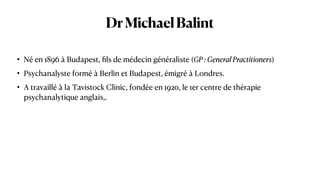 DrMichaelBalint
• Né en 1896 à Budapest,
fi
ls de médecin généraliste (GP : General Practitioners)


• Psychanalyste formé à Berlin et Budapest, émigré à Londres.


• A travaillé à la Tavistock Clinic, fondée en 1920, le 1er centre de thérapie
psychanalytique anglais,.
 