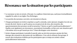 Résonancesurlasituationparlesparticipants
• Le narrateur se met en retrait, à l’écoute. Le copilote n’intervient pas, sauf pour éventuellement
rappeler le cadre et ses règles. Pas d’échanges.


• Les paroles du narrateur, son récit, ont résonné en chacun.


• Chaque participant est invité à exprimer ce qu’il a entendu, senti, éprouvé, imaginé, lors de son
écoute du récit. Qu’est-ce qu’il a perçu ou cru percevoir du vécu, des ressentis, des
questionnements du narrateur ou de la narratrice ? Qu’est-ce qui l’a touché particulièrement ?
Quelles sont également ses résonances, associations éventuelles, en lien avec une situation qu’il
a lui-même vécu ou qu’il aurait pu vivre ? (Sans développer cette situation).


• Inviter chaque participant à prendre la parole suite au récit du narrateur, permet de faire
émerger des ressentis et des points de vue di
ff
érents. C’est cela la richesse d’un groupe. Il
ressort des évaluations réalisées par les participants que ce temps est estimé comme
particulièrement intéressant.
 