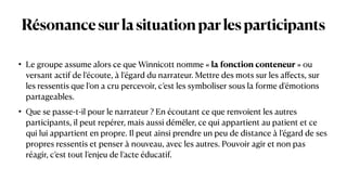 Résonancesurlasituationparlesparticipants
• Le groupe assume alors ce que Winnicott nomme « la fonction conteneur » ou
versant actif de l’écoute, à l’égard du narrateur. Mettre des mots sur les a
ff
ects, sur
les ressentis que l’on a cru percevoir, c’est les symboliser sous la forme d’émotions
partageables.


• Que se passe-t-il pour le narrateur ? En écoutant ce que renvoient les autres
participants, il peut repérer, mais aussi démêler, ce qui appartient au patient et ce
qui lui appartient en propre. Il peut ainsi prendre un peu de distance à l’égard de ses
propres ressentis et penser à nouveau, avec les autres. Pouvoir agir et non pas
réagir, c’est tout l’enjeu de l’acte éducatif.
 