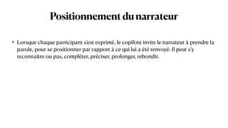 Positionnementdunarrateur
• Lorsque chaque participant s’est exprimé, le copilote invite le narrateur à prendre la
parole, pour se positionner par rapport à ce qui lui a été renvoyé. Il peut s’y
reconnaître ou pas, compléter, préciser, prolonger, rebondir.
 
