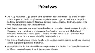 Prémisses
• Dès 1949, Michael et sa 3è femme, Enid, démarrent des « séminaires » de formation er de
recherche pour les médecins généralistes après la seconde guerre mondiale pour que les
médecins généralistes puissent faire face au lourd fardeau sociétal des traumatismes et de
leurs impacts sur les patients et les familles.


• Ils réalisent alors qu’ils font aussi des recherches sur la relation médecin-patient. Il s’agissait
d’analyser, entre praticiens, la relation entre le médecin et son patient. Michael était
convaincu de l’importance que prend la qualité de cette  relation dans l’évolution de la
maladie, au point de la nommer « le médicament-médecin ».


• Son épouse, Enid Balint, a ensuite étendu cette pratique aux assistantes sociales du planning
familial auprès desquelles elle intervenait.


• 1957 : publication du livre « Le médecin, son patient et la maladie » (The Doctor, his Patient and
the Illness), en grande partie à partir des notes de séances.
 
