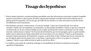Tissagedeshypothèses
• Dans la même institution, certains participants possèdent aussi des informations concernant ce patient, lesquelles
peuvent venir éclairer ce qui se passe. De même, chacun peut exprimer la manière dont il vit la relation avec le
patient dont il est question, car l’on sait que, par l’e
ff
et de son transfert, cet autre met parfois en jeu des choses
très di
ff
érentes avec les praticiens.


• Des questions se posent, s’entrecroisent. Ce sont par exemple : À quoi sert à l’autre de faire vivre cela au
narrateur ? Quels sont ses symptômes, ses résistances, ses mécanismes de défense ? Qu’est-ce que l’on connaît de
son histoire de vie, de son contexte familial, social, scolaire, professionnel ? Qu’est-ce qu’il peut vivre lui- même,
ressentir, vouloir prouver, redouter ? En fonction des informations qui ont été partagées, qu’est-ce qu’il trans
f
ère,
répète, joue et rejoue de ses modes relationnels avec le narrateur et/ou avec d’autres ? Qu’est-ce qu’il attend du
narrateur, d’autres praticiens, de l’institution, ou qu’est-ce qu’il refuse ou fuit ? Sachant que l’on ne construit rien
sur du négatif, quels sont ses points forts, ce qu’il aime, ce qu’il réussit, et donc ce sur quoi on va pouvoir
s’appuyer ? Qu’est-ce qui a déjà été tenté et quels en ont été les e
ff
ets ?


• Le copilote a pour tâche de soutenir les échanges et éventuellement de relancer la parole par ses propres
questions ou hypothèses.
 