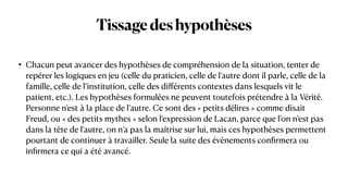 Tissagedeshypothèses
• Chacun peut avancer des hypothèses de compréhension de la situation, tenter de
repérer les logiques en jeu (celle du praticien, celle de l’autre dont il parle, celle de la
famille, celle de l’institution, celle des di
ff
érents contextes dans lesquels vit le
patient, etc.). Les hypothèses formulées ne peuvent toutefois prétendre à la Vérité.
Personne n’est à la place de l’autre. Ce sont des « petits délires » comme disait
Freud, ou « des petits mythes » selon l’expression de Lacan, parce que l’on n’est pas
dans la tête de l’autre, on n’a pas la maîtrise sur lui, mais ces hypothèses permettent
pourtant de continuer à travailler. Seule la suite des évènements con
fi
rmera ou
in
fi
rmera ce qui a été avancé.
 