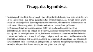 Tissagedeshypothèses
• Certains parlent « d’intelligence collective ». Il est facile d’objecter que cette « intelligence
» n’est « collective » que par ce qui est produit en
fi
n de séance, car il s’agit plutôt avant
tout d’un tricotage entre des compréhensions multiples, des manières di
ff
érentes de se
positionner. Dans un groupe, les histoires de vie de chacun, les expériences
professionnelles et les formations sont di
ff
érentes, à la seule condition d’être
compatibles. Le savoir de chacun est à l’œuvre, dans ses trois dimensions : le savoir sur
soi, à partir de son expérience de vie, le savoir d’expérience, construit parfois dans des
contextes très divers, et le savoir théorique, qui peut avoir des sources di
ff
érentes mais
compatibles. Chacun doit donc s’autoriser à s’y référer et à les partager. Une alliance de
travail s’établit entre l’intervenant et le groupe. La richesse d’un groupe correspond à la
variété et à la pluralité de ces savoirs, et à ce qui va être partagé.
 