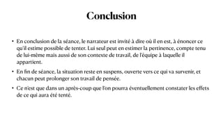 Conclusion
• En conclusion de la séance, le narrateur est invité à dire où il en est, à énoncer ce
qu’il estime possible de tenter. Lui seul peut en estimer la pertinence, compte tenu
de lui-même mais aussi de son contexte de travail, de l’équipe à laquelle il
appartient.


• En
fi
n de séance, la situation reste en suspens, ouverte vers ce qui va survenir, et
chacun peut prolonger son travail de pensée.


• Ce n’est que dans un après-coup que l’on pourra éventuellement constater les e
ff
ets
de ce qui aura été tenté.
 