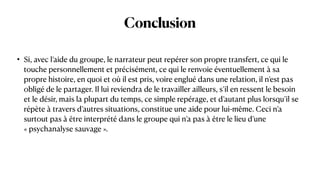 Conclusion
• Si, avec l’aide du groupe, le narrateur peut repérer son propre transfert, ce qui le
touche personnellement et précisément, ce qui le renvoie éventuellement à sa
propre histoire, en quoi et où il est pris, voire englué dans une relation, il n’est pas
obligé de le partager. Il lui reviendra de le travailler ailleurs, s’il en ressent le besoin
et le désir, mais la plupart du temps, ce simple repérage, et d’autant plus lorsqu’il se
répète à travers d’autres situations, constitue une aide pour lui-même. Ceci n’a
surtout pas à être interprété dans le groupe qui n’a pas à être le lieu d’une
« psychanalyse sauvage ».
 