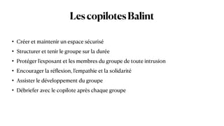 LescopilotesBalint
• Créer et maintenir un espace sécurisé


• Structurer et tenir le groupe sur la durée


• Protéger l’exposant et les membres du groupe de toute intrusion


• Encourager la ré
fl
exion, l’empathie et la solidarité


• Assister le développement du groupe


• Débriefer avec le copilote après chaque groupe
 