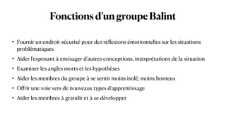 Fonctionsd’ungroupeBalint
• Fournir un endroit sécurisé pour des ré
fl
exions émotionnelles sur les situations
problématiques


• Aider l’exposant à envisager d’autres conceptions, interprétations de la situation


• Examiner les angles morts et les hypothèses


• Aider les membres du groupe à se sentir moins isolé, moins honteux


• O
ff
rir une voie vers de nouveaux types d’apprentissage


• Aider les membres à grandir et à se développer
 