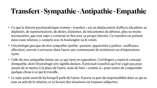 Transfert-Sympathie-Antipathie-Empathie
• Ce que la théorie psychanalytique nomme « transfert » est un déplacement d’a
ff
ects (du plaisir au
déplaisir), de représentations, de désirs, d’attentes, de mécanismes de défense, plus ou moins
inconscients, que tout sujet a construit en lien avec sa propre histoire. Ce transfert est présent
dans toute relation, y compris avec la boulangère ou le voisin.


• L’étymologie grecque du mot sympathie (pathie : passion, apparentée à pathos : sou
ff
rance,
a
ff
ection), renvoie à retrouver dans l’autre une communauté de sentiments ou d’impressions
(sym).


• Celle du mot antipathie insiste sur ce qui vient en opposition. Carl Rogers a repris le concept
d’empathie, dont l’étymologie (en) signi
fi
e dedans. Il précisait toutefois qu’il ne s’agit pas pour
autant de se mettre à la place de l’autre, mais de faire « comme si » pour tenter de comprendre
quelque chose à ce qui le travaille.


• Le sujet parle aussi de lui lorsqu’il parle de l’autre. Il porte sa part de responsabilité dans ce qui se
joue au sein de la relation, et sa lecture des situations est toujours subjective.
 