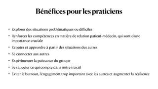Béné
f
icespourlespraticiens
• Explorer des situations problématiques ou di
ffi
ciles


• Renforcer les compétences en matière de relation patient-médecin, qui sont d’une
importance cruciale


• Ecouter et apprendre à partir des situations des autres


• Se connecter aux autres


• Expérimenter la puissance du groupe


• Se rappeler ce qui compte dans notre travail


• Éviter le burnout, l’engagement trop important avec les autres et augmenter la résilience
 