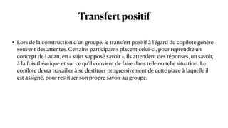 Transfertpositif
• Lors de la construction d’un groupe, le transfert positif à l’égard du copilote génère
souvent des attentes. Certains participants placent celui-ci, pour reprendre un
concept de Lacan, en « sujet supposé savoir ». Ils attendent des réponses, un savoir,
à la fois théorique et sur ce qu’il convient de faire dans telle ou telle situation. Le
copilote devra travailler à se destituer progressivement de cette place à laquelle il
est assigné, pour restituer son propre savoir au groupe.
 
