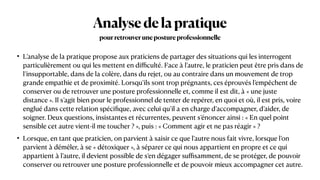 Analysedelapratique
• L’analyse de la pratique propose aux praticiens de partager des situations qui les interrogent
particulièrement ou qui les mettent en di
ffi
culté. Face à l’autre, le praticien peut être pris dans de
l’insupportable, dans de la colère, dans du rejet, ou au contraire dans un mouvement de trop
grande empathie et de proximité. Lorsqu’ils sont trop prégnants, ces éprouvés l’empêchent de
conserver ou de retrouver une posture professionnelle et, comme il est dit, à « une juste
distance ». Il s’agit bien pour le professionnel de tenter de repérer, en quoi et où, il est pris, voire
englué dans cette relation spéci
fi
que, avec celui qu’il a en charge d’accompagner, d’aider, de
soigner. Deux questions, insistantes et récurrentes, peuvent s’énoncer ainsi : « En quel point
sensible cet autre vient-il me toucher ? », puis : « Comment agir et ne pas réagir » ?


• Lorsque, en tant que praticien, on parvient à saisir ce que l’autre nous fait vivre, lorsque l’on
parvient à démêler, à se « détoxiquer », à séparer ce qui nous appartient en propre et ce qui
appartient à l’autre, il devient possible de s’en dégager su
ffi
samment, de se protéger, de pouvoir
conserver ou retrouver une posture professionnelle et de pouvoir mieux accompagner cet autre.
pourretrouverunepostureprofessionnelle
 