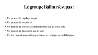 LegroupeBalintn’estpas:
• Un groupe de psychothérapie


• Un groupe de rencontre


• Un groupe de concertation traditionnel sur les situations


• Un groupe de discussion sur un sujet


• Un lieu pour des conseils prescrits ou un enseignement didactique
 