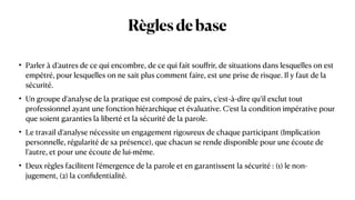 Règlesdebase
• Parler à d’autres de ce qui encombre, de ce qui fait sou
ff
rir, de situations dans lesquelles on est
empêtré, pour lesquelles on ne sait plus comment faire, est une prise de risque. Il y faut de la
sécurité.


• Un groupe d’analyse de la pratique est composé de pairs, c’est-à-dire qu’il exclut tout
professionnel ayant une fonction hiérarchique et évaluative. C’est la condition impérative pour
que soient garanties la liberté et la sécurité de la parole.


• Le travail d’analyse nécessite un engagement rigoureux de chaque participant (Implication
personnelle, régularité de sa présence), que chacun se rende disponible pour une écoute de
l’autre, et pour une écoute de lui-même.


• Deux règles facilitent l’émergence de la parole et en garantissent la sécurité : (1) le non-
jugement, (2) la con
fi
dentialité.
 