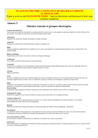 NE JAMAIS PRENDRE L’INITIATIVE DE RELIER LE GROUPE
                                 AU RESEAU EDF
Il peut y avoir un réel DANGER DE MORT : Seul un électricien confirmé peut le faire sous
                                 certaines conditions.
Annexe 3
                                  Glosaire courant et groupes électrogène
Courant alternatif (AC)
Courant qui varie, allant de zéro jusqu'à un maximum positif, revient à zéro et varie jusqu'à un maximum négatif un certain nombre de fois
par seconde. Ce nombre est exprimé en cycles par seconde de Hertz (HZ).

Alternateur
Dispositif qui transforme l'énergie mécanique en énergie électrique.

Ampérage
Puissance ou intensité d'un courant électrique, mesurée en ampères (A).

Balai
Élément conducteur, d'habitude fait en graphite et/ou en cuivre, qui maintient un contact électrique glissant entre un élément fixe et un
élément mobile.

Bobine d'allumage
Dispositif qui sert à fournir une tension continue aux bougies d'allumage.

Conducteur
Fil ou câble conçu pour laisser passer le courant électrique.

Contacteur
En général, un contacteur est un commutateur à fonctionnement électrique utilisé d'habitude dans des circuits de commande et dont les
contacts sont considérés de forte intensité comparativement à un relais.

Courant
Débit de l'électricité.

Cycle
Inversion complète de la tension du courant alternatif, de zéro à un maximum positif et de ce maximum positif à zéro, puis de zéro à un
maximum négatif avant de revenir à zéro. Le nombre de cycles par seconde, c'est la fréquence, exprimée en Hertz (HZ).

Diode
Dispositif à semi-conducteur qui permet au courant de circuler dans un seul sens. Vu qu'elle ne permet qu'une moitié du cycle de courant
alternatif, il en résulte un courant unidirectionnel. Donc, on peut la considérer un élément de redressement.
Pont de diodes
Ensemble de diodes disposées de façon à redresser les deux alternances d’un courant et donc en faire un courant continu

Commande de ralenti
Dispositif de régulation de la vitesse de ralenti du moteur ayant un lien direct avec la charge électrique.

Courant continu (CC)
Courant électrique qui ne circule que dans un seul sens. Le courant continu est produit par une action chimique (c.-à-d. batterie
d'accumulateurs) ou par induction électromagnétique.

Dynamo
Machine qui transforme l'énergie mécanique en énergie électrique par induction électromagnétique - génératrice.

Enroulement
L'ensemble de bobines d'une génératrice. L'enroulement du stator consiste en plusieurs bobines de stator, avec leurs interconnexions.
L'enroulement du rotor est formé de l'ensemble d'enroulements et de connexions situées sur les axes du

Force électromotrice (FEM)
La force qui fait circuler le courant dans un conducteur. En d'autres mots, tension ou potentiel.

Génératrice
Nom général donné à un appareil qui transforme l'énergie mécanique en énergie électrique. L'énergie électrique peut être le courant continu
(CC) ou le courant alternatif (CA).

                                                                                                                                        11/12
 