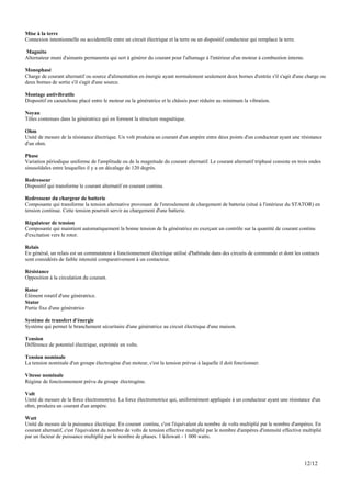 Mise à la terre
Connexion intentionnelle ou accidentelle entre un circuit électrique et la terre ou un dispositif conducteur qui remplace la terre.

Magnéto
Alternateur muni d'aimants permanents qui sert à générer du courant pour l'allumage à l'intérieur d'un moteur à combustion interne.

Monophasé
Charge de courant alternatif ou source d'alimentation en énergie ayant normalement seulement deux bornes d'entrée s'il s'agit d'une charge ou
deux bornes de sortie s'il s'agit d'une source.

Montage antivibratile
Dispositif en caoutchouc placé entre le moteur ou la génératrice et le châssis pour réduire au minimum la vibration.

Noyau
Tôles contenues dans la génératrice qui en forment la structure magnétique.

Ohm
Unité de mesure de la résistance électrique. Un volt produira un courant d'un ampère entre deux points d'un conducteur ayant une résistance
d'un ohm.

Phase
Variation périodique uniforme de l'amplitude ou de la magnitude du courant alternatif. Le courant alternatif triphasé consiste en trois ondes
sinusoïdales entre lesquelles il y a un décalage de 120 degrés.

Redresseur
Dispositif qui transforme le courant alternatif en courant continu.

Redresseur du chargeur de batterie
Composante qui transforme la tension alternative provenant de l'enroulement de chargement de batterie (situé à l'intérieur du STATOR) en
tension continue. Cette tension pourrait servir au chargement d'une batterie.

Régulateur de tension
Composante qui maintient automatiquement la bonne tension de la génératrice en exerçant un contrôle sur la quantité de courant continu
d'excitation vers le rotor.

Relais
En général, un relais est un commutateur à fonctionnement électrique utilisé d'habitude dans des circuits de commande et dont les contacts
sont considérés de faible intensité comparativement à un contacteur.

Résistance
Opposition à la circulation du courant.

Rotor
Élément rotatif d'une génératrice.
Stator
Partie fixe d'une génératrice

Système de transfert d'énergie
Système qui permet le branchement sécuritaire d'une génératrice au circuit électrique d'une maison.

Tension
Différence de potentiel électrique, exprimée en volts.

Tension nominale
La tension nominale d'un groupe électrogène d'un moteur, c'est la tension prévue à laquelle il doit fonctionner.

Vitesse nominale
Régime de fonctionnement prévu du groupe électrogène.

Volt
Unité de mesure de la force électromotrice. La force électromotrice qui, uniformément appliquée à un conducteur ayant une résistance d'un
ohm, produira un courant d'un ampère.

Watt
Unité de mesure de la puissance électrique. En courant continu, c'est l'équivalent du nombre de volts multiplié par le nombre d'ampères. En
courant alternatif, c'est l'équivalent du nombre de volts de tension effective multiplié par le nombre d'ampères d'intensité effective multiplié
par un facteur de puissance multiplié par le nombre de phases. 1 kilowatt - 1 000 watts.




                                                                                                                                       12/12
 