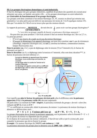 III- Les groupes électrogènes domestiques et semi-industriels.
Il faut les distinguer des gros groupes industriels, capablent de produire des quantités de courant pour
alimenter une usine, un hopital, une petite ville….et les groupes domestiques ou semi-industriels.
a)- Généralités de fonctionnement d’un groupe électrogène
Les groupes sont donc constitués d’un moteur thermique 2T, 4T, essence ou diesel qui entraine une
génératrice. Les plus petits peuvent délivrer une puissance de moins de 1 kw/h (quelques moteur 2T).
Dés que l’on atteint 4 à 5 Kw/h on ne trouve plus que des moteurs diesels.

Le rapport de puissance MOTEUR              devrait-être de 2 pour avoir «un bon groupe électrogène»*
                         GENERATRICE                         1
              * c’est à dire un groupe capable de fournir sa puissance électrique annoncée !
     On peut dire que pour produire 1 Kw/h de courant il faut un moteur thermique de 2 Kw ou 2,7 cv.
Ce principe permet :
    - D’avoir une réserve de couple au niveau du moteur thermique.
    - D’assurer le démarrage d’un appareil électrique, qui peut être constitué, cas 1, que de résistances
        (chauffage, ampoules électriques etc), ou cas 2, constitué de bobines, condensateur (moteur,
        lampes fluorescentes etc).
Dans le premier cas, il n’y a pas de déphasage entre la tension (V) et l’intensité (A), le facteur de
puissance est égal à 1.
Dans le deuxième cas il y a déphasage entre la tension et l’intensité, elles sont donc décalées***, le
facteur de puissance devient inférieur à 1.




Ceci signifie que plus le facteur de puissance devient petit, plus la différence entre la puissance
apparente (VA) et la puissance réelle (W) devient importante.
On parle donc à ce moment de Volt / Ampère, la puissance nominale du groupe « devrait » alors être
indiquée en KVA et non en KW !
*** ce coéfficiant ou cosinus phi, réduit la puissance du moteur. La puissance du moteur électrique à
démarrer se définira donc ainsi :
             P = U x I x Cosinus phi (cos φ)                  où P = W, U = V, I = A.
Le groupe électrogène devra fournir la puissance apparente, soit la puissance selon la formule P = U x I
car les pertes du moteur ne dépendent pas du groupe.
Si on dispose de la puissance du moteur à démarrer, il faut diviser celle-ci par le cosinus phi, pour
connaître la puissance que devra fournir le groupe.
Exemple : Un moteur électrique de 2000W a un cosinus φ = 0,8
La puissance nécessaire du groupe pour le démarrer sera de 2000 : 0,8 = 2500 VA !
                                                                                                           3/12
 