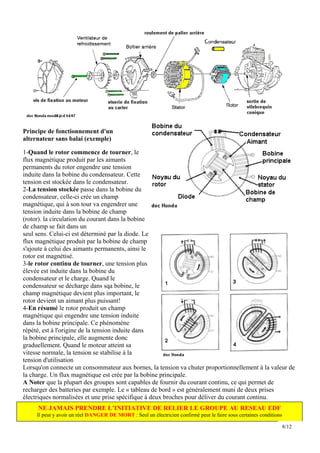 Principe de fonctionnement d'un
alternateur sans balai (exemple)

1-Quand le rotor commence de tourner, le
flux magnétique produit par les aimants
permanents du rotor engendre une tension
induite dans la bobine du condensateur. Cette
tension est stockée dans le condensateur.
2-La tension stockée passe dans la bobine du
condensateur, celle-ci crée un champ
magnétique, qui à son tour va engendrer une
tension induite dans la bobine de champ
(rotor). la circulation du courant dans la bobine
de champ se fait dans un
seul sens. Celui-ci est déterminé par la diode. Le
flux magnétique produit par la bobine de champ
s'ajoute à celui des aimants permanents, ainsi le
rotor est magnétisé.
3-le rotor continu de tourner, une tension plus
élevée est induite dans la bobine du
condensateur et le charge. Quand le
condensateur se décharge dans sqa bobine, le
champ magnétique devient plus important, le
rotor devient un aimant plus puissant!
4-En résumé le rotor produit un champ
magnétique qui engendre une tension induite
dans la bobine principale. Ce phénomène
répété, est à l'origine de la tension induite dans
la bobine principale, elle augmente donc
graduellement. Quand le moteur atteint sa
vitesse normale, la tension se stabilise à la
tension d'utilisation
Lorsqu'on connecte un consommateur aux bornes, la tension va chuter proportionnellement à la valeur de
la charge. Un flux magnétique est crée par la bobine principale.
A Noter que la plupart des groupes sont capables de fournir du courant continu, ce qui permet de
recharger des batteries par exemple. Le « tableau de bord » est généralement muni de deux prises
électriques normalisées et une prise spécifique à deux broches pour déliver du courant continu.
     NE JAMAIS PRENDRE L’INITIATIVE DE RELIER LE GROUPE AU RESEAU EDF
     Il peut y avoir un réel DANGER DE MORT : Seul un électricien confirmé peut le faire sous certaines conditions

                                                                                                                     8/12
 