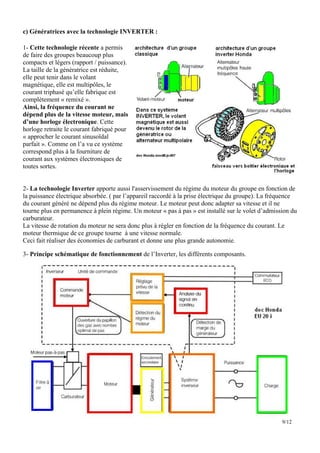c) Génératrices avec la technologie INVERTER :

1- Cette technologie récente a permis
de faire des groupes beaucoup plus
compacts et légers (rapport / puissance).
La taille de la génératrice est réduite,
elle peut tenir dans le volant
magnétique, elle est multipôles, le
courant triphasé qu’elle fabrique est
complètement « remixé ».
Ainsi, la fréquence du courant ne
dépend plus de la vitesse moteur, mais
d’une horloge électronique. Cette
horloge retraite le courant fabriqué pour
« approcher le courant sinusoïdal
parfait ». Comme on l’a vu ce système
correspond plus à la fourniture de
courant aux systèmes électroniques de
toutes sortes.


2- La technologie Inverter apporte aussi l'asservissement du régime du moteur du groupe en fonction de
la puissance électrique absorbée. ( par l’appareil raccordé à la prise électrique du groupe). La fréquence
du courant généré ne dépend plus du régime moteur. Le moteur peut donc adapter sa vitesse et il ne
tourne plus en permanence à plein régime. Un moteur « pas à pas » est installé sur le volet d’admission du
carburateur.
La vitesse de rotation du moteur ne sera donc plus à régler en fonction de la fréquence du courant. Le
moteur thermique de ce groupe tourne à une vitesse normale.
Ceci fait réaliser des économies de carburant et donne une plus grande autonomie.

3- Principe schématique de fonctionnement de l’Inverter, les différents composants.




                                                                                                    9/12
 
