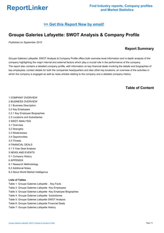 Find Industry reports, Company profiles
ReportLinker                                                                      and Market Statistics



                                            >> Get this Report Now by email!

Groupe Galeries Lafayette: SWOT Analysis & Company Profile
Published on September 2010

                                                                                                            Report Summary

Groupe Galeries Lafayette: SWOT Analysis & Company Profile offers both overview level information and in-depth analysis of the
company highlighting the major internal and external factors which play a crucial role in the performance of the company.
The report also contains a detailed company profile, with information on key financial deals involving the details and biographies of
key employees; contact details for both the companies headquarters and also other key locations; an overview of the activities in
which the company is engaged as well as news articles relating to the company and a detailed company history.




                                                                                                            Table of Content

1 COMPANY OVERVIEW
2 BUSINESS OVERVIEW
2.1 Business Description
2.2 Key Employees
2.2.1 Key Employee Biographies
2.3 Locations and Subsidiaries
3 SWOT ANALYSIS
3.1 Overview
3.2 Strengths
3.3 Weaknesses
3.4 Opportunities
3.5 Threats
4 FINANCIAL DEALS
4.1 5 Year Deal Analysis
5 NEWS AND EVENTS
5.1 Company History
6 APPENDIX
6.1 Research Methodology
6.2 Additional Notes
6.3 About World Market Intelligence


Liste of Tables
Table 1: Groupe Galeries Lafayette , Key Facts
Table 2: Groupe Galeries Lafayette Key Employees
Table 3: Groupe Galeries Lafayette Key Employee Biographies
Table 4: Groupe Galeries Lafayette Subsidiaries
Table 5: Groupe Galeries Lafayette SWOT Analysis
Table 6: Groupe Galeries Lafayette Financial Deals
Table 7: Groupe Galeries Lafayette History




Groupe Galeries Lafayette: SWOT Analysis & Company Profile                                                                      Page 1/3
 