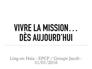 VIVRE LA MISSION…
DÈS AUJOURD’HUI
Ling-en Hsia - EPCP / Groupe Jacob -
31/01/2016
 