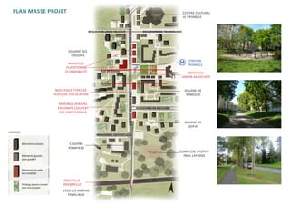 PLAN MASSE PROJET                                                                                                   CENTRE CULTUREL
                                                                                                                      LE TRIANGLE




                                                                AVENUE DES PAYS-BAS
                                     boulevard louis volclair                              boulevard de yougoslavie




                      SQUARE DES
                       GRISONS
                                                                                                                         STATION
                      NOUVELLE                                                                                          TRIANGLE
                     PLATEFORME
                    ECO-MOBILITÉ            rue de suisse                                                             NOUVEAU
                                                                                                                  JARDIN ASSOCIATIF


               NOUVEAUX TYPES DE                                                                                      SQUARE DE




                                                                AVENUE DES PAYS-BAS
              VOIES DE CIRCULATION                                                                                     NIMEGUE

                PARKINGS AERIENS
                EXISTANTS COUVERT                                                     boulevard de bulgarie
                 PAR UNE PERGOLA

                                                                                                                      SQUARE DE
                                                                                                                        SOFIA
LÉGENDE
                                          boulevard du portugal

                       CASERNE
                      POMPIERS
                                                                                                                 COMPLEXE SPORTIF
                                                                                                                   PAUL LAFARGE




                    NOUVELLE                                                          RO CA D E
                   PASSERELLE
                   VERS LES JARDINS
                      FAMILIAUX
 