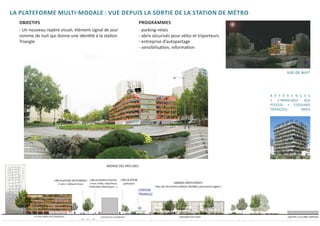 LA PLATEFORME MULTI-MODALE : VUE DEPUIS LA SORTIE DE LA STATION DE MÉTRO
	   OBJECTIFS                                            	PROGRAMMES
	   - Un nouveau repère visuel, élément signal de jour   	   - parking-relais
	   comme de nuit qui donne une identité à la station    	   - abris sécurisés pour vélos et triporteurs
	   Triangle                                             	   - entreprise d’autopartage
	                                                        	   - sensibilisation, information




                                                                                                                   vue de nuit



                                                                                                           R É F É R E N C E S
                                                                                                           «   L’IMMEUBLE  QUI
                                                                                                           POUSSE » EDOUARD
                                                                                                           FRANÇOIS,      PARIS
 