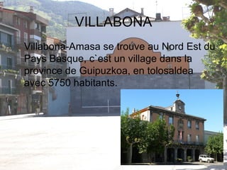VILLABONA Villabona-Amasa se trouve au Nord Est du Pays Basque, c`est un village dans la province de Guipuzkoa, en tolosaldea avec 5750 habitants. 