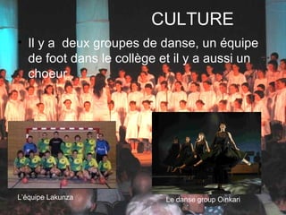CULTURE Il y a  deux groupes de danse, un équipe de foot dans le collège et il y a aussi un choeur.  L’équipe Lakunza Le danse group Oinkari 