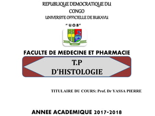 REPUBLIQUEDEMOCRATIQUEDU
CONGO
UNIVERSITEOFFICIELLEDE BUKAVU
FACULTE DE MEDECINE ET PHARMACIE
PROMOTION : G2 BIOMED
ANNEE ACADEMIQUE 2017-2018
T.P
D’HISTOLOGIE
“ U.O.B”
TITULAIRE DU COURS: Prof. Dr YASSA PIERRE
 