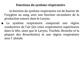 Fonctions du système réspiratoire
la fonction du système respiratoire est de fournir de
l'oxygène au sang, avec une fonction secondaire de la
production sonore dans le Larynx.
■ Le système respiratoire comprend une région
conductrice de l'air (les voies respiratoires supérieures
dans la tête, ainsi que le Larynx, Trachée, Bronche et la
plupart des Bronchioles) et une région respiratoire
avec l’ alvéole
 