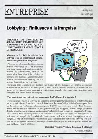 ENTREPRISE

Intelligence
Économique

Lobbying : l’influence à la française
INTERVIEW DE MONSIEUR DE
SALINS, CHEF D’ENTREPRISE QUI
S’EXPRIME SUR LA PRATIQUE DU
LOBBYING ET SUR «L’INFLUENCE À
LA FRANÇAISE»
Monsieur de SALINS, la maîtrise du «
lobbying » par les entreprises est-elle réellement indispensable de nos jours ?

« Vous savez, Monsieur, il est important de
prendre conscience qu’il est nécessaire
pour toute entreprise de maîtriser ses informations et connaissances, afin de les
rendre plus favorables à la création de
normes à leur avantage. Aujourd’hui, nous
nous devons d’user du lobbying car cela
reste un des meilleurs moyens pour
convaincre mais également de maîtriser les risques et les menaces. Un nombre conséquent
d’hommes et de femmes est accrédité par de grandes filiales pour faire valoir leurs droits et les transformer en opportunités dans leurs secteurs. Ainsi, pour répondre clairement à votre question, toute
entreprise a un intérêt à faire du lobbying »
D’un point de vue plus restreint, que pensez-vous de «l’influence à la française ?
« Vous savez en France, le lobbying est largement connoté péjorativement mais il reste très pratiqué
par les grandes firmes françaises. Le cas de l’opérateur Free est d’ailleurs très intéressant pour illustrer la pratique de l’influence en France. À partir de 2008, une question se posait « Faut-il un quatrième opérateur mobile en France ? », les opérateurs tels que Bouygues, SFR et Orange, par crainte
de cette nouvelle concurrence ont tenté en vain d’influencer le gouvernements français afin d’empêcher l’arrivée de ce nouvel opérateur. S’en suit alors des chantages à l’emploi, des pressions sur les
politiques etc., malgré cela Free obtiendra l’autorisation de devenir le quatrième opérateur mobile
français. Je cite cet exemple pour vous montrer, que l’influence et la pratique du lobbying sont utilisées par les entreprises pour servir leurs objectifs et intérêts propres en oubliant parfois, selon l’opinion publique, l’intérêt général. »
#Intérêts # Pression #Politique #Décisions # Influence
Groupe10@Sophia
Thibault de SALINS // Ibtissem DEBZA // Amine BELLIK

 