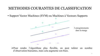 METHODES COURANTES DE CLASSIFICATION
• Support Vector Machines (SVM) ou Machines à Vecteurs Supports
➢Pour rendre l’algorithme plus flexible, on peut tolérer un nombre
d’observation biaisantes, mais cela augmente son biais.
11
3 enregistrements
dans la marge
 