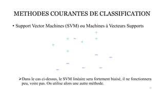 METHODES COURANTES DE CLASSIFICATION
• Support Vector Machines (SVM) ou Machines à Vecteurs Supports
➢Dans le cas ci-dessus, le SVM linéaire sera fortement biaisé, il ne fonctionnera
peu, voire pas. On utilise alors une autre méthode.
12
 