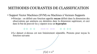 METHODES COURANTES DE CLASSIFICATION
• Support Vector Machines (SVM) ou Machines à Vecteurs Supports
➢Principe : on définit une fonction appelée noyau définit dans la dimension des
observations qui amènera ces dernières dans la dimension supérieure, et ceci
dans le but de pouvoir les y séparer avec un hyperplan
➢Le dataset ci-dessus est non linéairement séparable. Prenons pour noyau la
fonction suivante
13
𝑓 𝑥 = 𝑥3
 