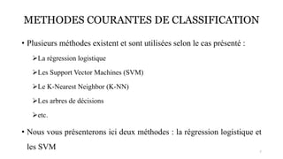 METHODES COURANTES DE CLASSIFICATION
• Plusieurs méthodes existent et sont utilisées selon le cas présenté :
➢La régression logistique
➢Les Support Vector Machines (SVM)
➢Le K-Nearest Neighbor (K-NN)
➢Les arbres de décisions
➢etc.
• Nous vous présenterons ici deux méthodes : la régression logistique et
les SVM 7
 