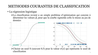 METHODES COURANTES DE CLASSIFICATION
• La régression logistique
➢La classification revient a un simple problème d’optimisation qui consiste à
déterminer les valeurs 𝛽𝑖 pour que la courbe sigmoïde colle le mieux au jeu de
données
➢Choisir un seuil S (souvent 0,5) pour la valeur 𝜎 𝑧 qui représente le seuil de
classification 9
 