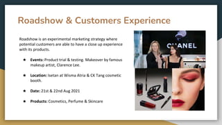 Roadshow & Customers Experience
Roadshow is an experimental marketing strategy where
potential customers are able to have a close up experience
with its products.
★ Events: Product trial & testing. Makeover by famous
makeup artist, Clarence Lee.
★ Location: Isetan at Wisma Atria & CK Tang cosmetic
booth.
★ Date: 21st & 22nd Aug 2021
★ Products: Cosmetics, Perfume & Skincare
 