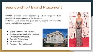 Sponsorship / Brand Placement
★ Events - Tribeca Film Festival
★ 8m Euros revamp of Palais Galliera
(Paris Fashion Museum)
★ Celebrity Sponsorship
★ Fashion Shows
★ Festivals - Cannes Festival
CHANEL provides event sponsorship which helps to build
credibility & authority around the business.
Customers who attend are given strong reasons to believe the
brand is reliable & trustworthy.
 
