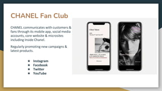 CHANEL Fan Club
CHANEL communicates with customers &
fans through its mobile app, social media
accounts, core website & microsites
including Inside Chanel.
Regularly promoting new campaigns &
latest products.
★ Instagram
★ Facebook
★ Twitter
★ YouTube
 