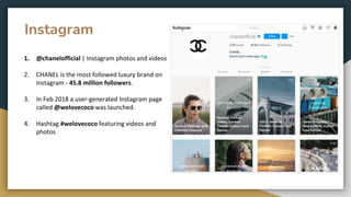 Instagram
1. @chanelofficial | Instagram photos and videos
2. CHANEL is the most followed luxury brand on
Instagram - 45.8 million followers.
3. In Feb 2018 a user-generated Instagram page
called @welovecoco was launched.
4. Hashtag #welovecoco featuring videos and
photos
 