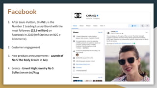 Facebook
1. After Louis Vuitton, CHANEL is the
Number 2 Leading Luxury Brand with the
most followers (22.9 million) on
Facebook in 2020 (ref Statista on B2C e-
Commerce).
2. Customer engagement
3. New product announcements - Launch of
No 5 The Body Cream in July
4. Events - Unveil High Jewelry No 5
Collection on Jul/Aug
 